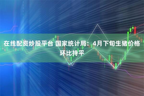 在线配资炒股平台 国家统计局：4月下旬生猪价格环比持平