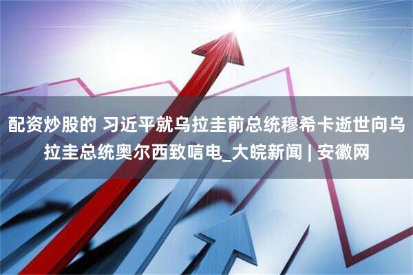 配资炒股的 习近平就乌拉圭前总统穆希卡逝世向乌拉圭总统奥尔西致唁电_大皖新闻 | 安徽网