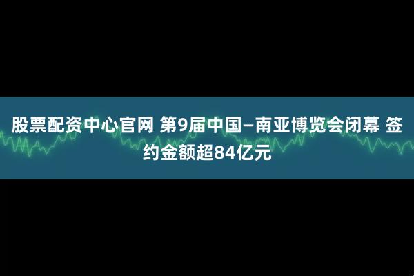 股票配资中心官网 第9届中国—南亚博览会闭幕 签约金额超84亿元