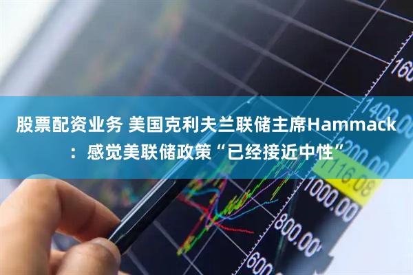 股票配资业务 美国克利夫兰联储主席Hammack：感觉美联储政策“已经接近中性”