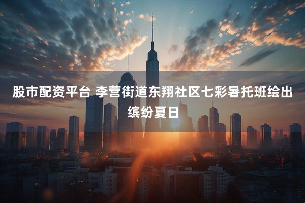 股市配资平台 李营街道东翔社区七彩暑托班绘出缤纷夏日