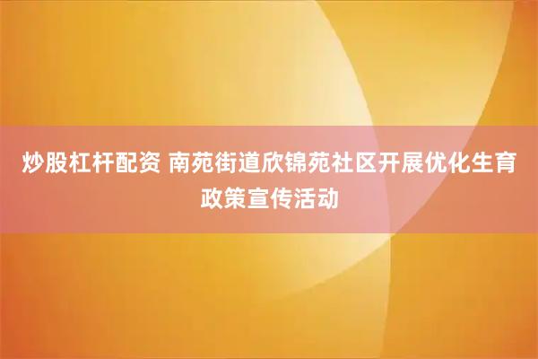 炒股杠杆配资 南苑街道欣锦苑社区开展优化生育政策宣传活动