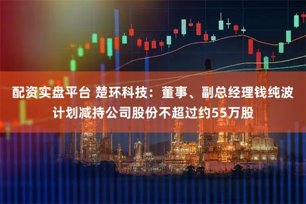 配资实盘平台 楚环科技：董事、副总经理钱纯波计划减持公司股份不超过约55万股