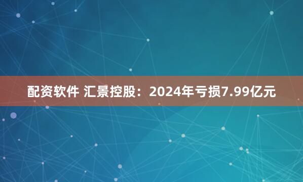 配资软件 汇景控股：2024年亏损7.99亿元
