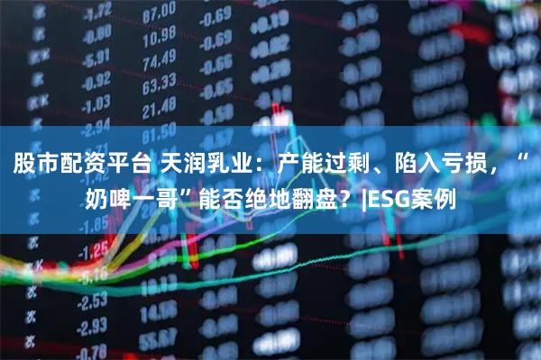 股市配资平台 天润乳业：产能过剩、陷入亏损，“奶啤一哥”能否绝地翻盘？|ESG案例