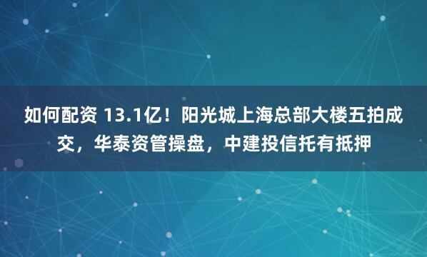 如何配资 13.1亿！阳光城上海总部大楼五拍成交，华泰资管操盘，中建投信托有抵押
