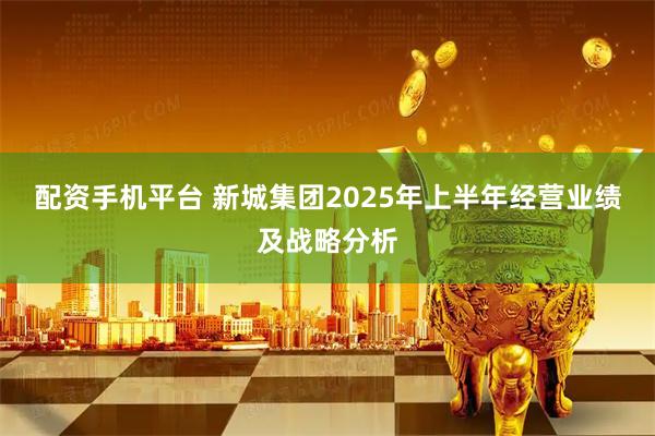 配资手机平台 新城集团2025年上半年经营业绩及战略分析